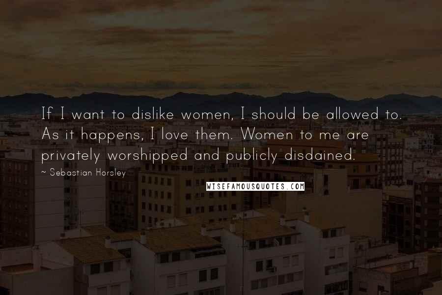 Sebastian Horsley Quotes: If I want to dislike women, I should be allowed to. As it happens, I love them. Women to me are privately worshipped and publicly disdained.
