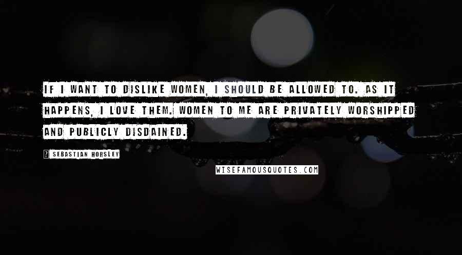 Sebastian Horsley Quotes: If I want to dislike women, I should be allowed to. As it happens, I love them. Women to me are privately worshipped and publicly disdained.
