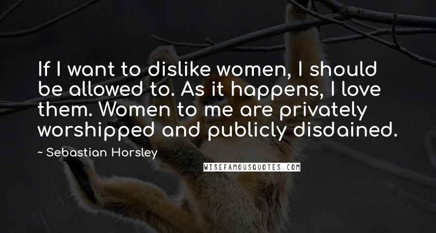 Sebastian Horsley Quotes: If I want to dislike women, I should be allowed to. As it happens, I love them. Women to me are privately worshipped and publicly disdained.
