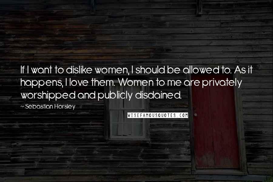 Sebastian Horsley Quotes: If I want to dislike women, I should be allowed to. As it happens, I love them. Women to me are privately worshipped and publicly disdained.