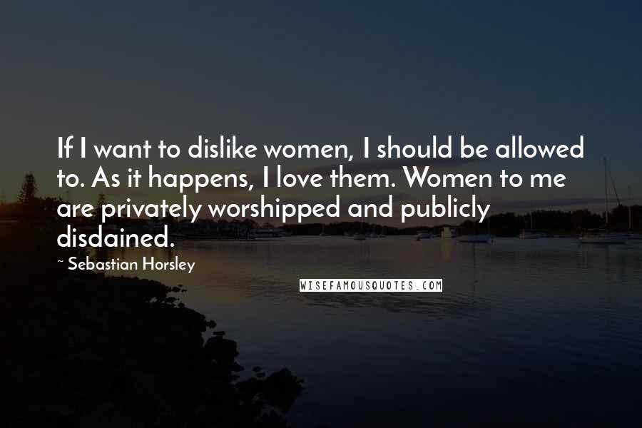 Sebastian Horsley Quotes: If I want to dislike women, I should be allowed to. As it happens, I love them. Women to me are privately worshipped and publicly disdained.