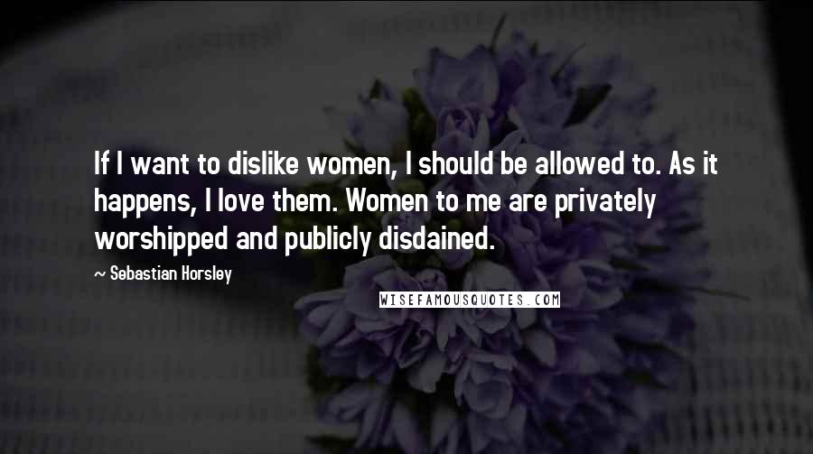 Sebastian Horsley Quotes: If I want to dislike women, I should be allowed to. As it happens, I love them. Women to me are privately worshipped and publicly disdained.
