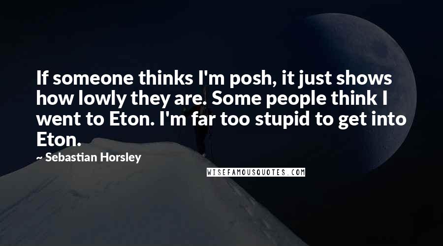 Sebastian Horsley Quotes: If someone thinks I'm posh, it just shows how lowly they are. Some people think I went to Eton. I'm far too stupid to get into Eton.