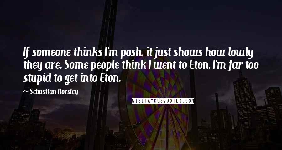 Sebastian Horsley Quotes: If someone thinks I'm posh, it just shows how lowly they are. Some people think I went to Eton. I'm far too stupid to get into Eton.