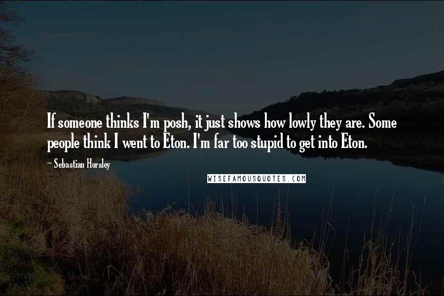 Sebastian Horsley Quotes: If someone thinks I'm posh, it just shows how lowly they are. Some people think I went to Eton. I'm far too stupid to get into Eton.