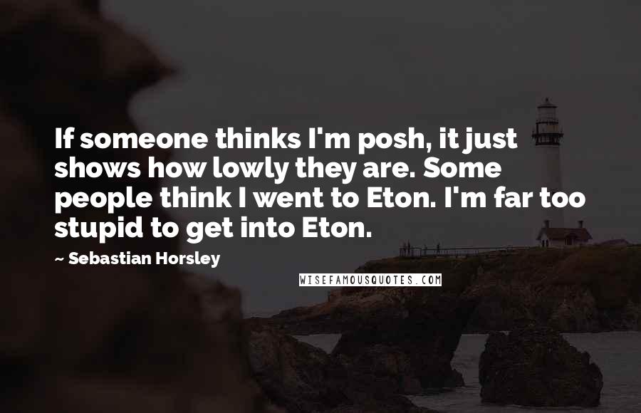 Sebastian Horsley Quotes: If someone thinks I'm posh, it just shows how lowly they are. Some people think I went to Eton. I'm far too stupid to get into Eton.