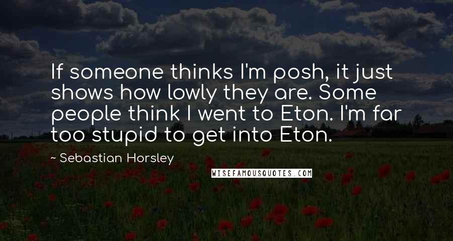 Sebastian Horsley Quotes: If someone thinks I'm posh, it just shows how lowly they are. Some people think I went to Eton. I'm far too stupid to get into Eton.