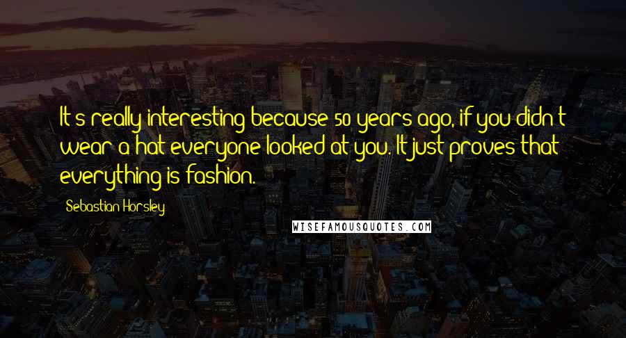 Sebastian Horsley Quotes: It's really interesting because 50 years ago, if you didn't wear a hat everyone looked at you. It just proves that everything is fashion.