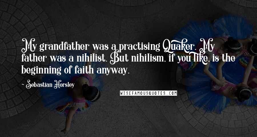 Sebastian Horsley Quotes: My grandfather was a practising Quaker. My father was a nihilist. But nihilism, if you like, is the beginning of faith anyway.