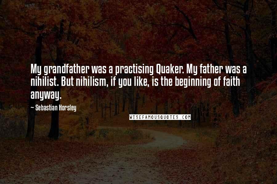 Sebastian Horsley Quotes: My grandfather was a practising Quaker. My father was a nihilist. But nihilism, if you like, is the beginning of faith anyway.