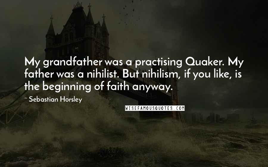 Sebastian Horsley Quotes: My grandfather was a practising Quaker. My father was a nihilist. But nihilism, if you like, is the beginning of faith anyway.