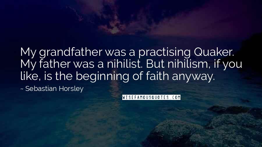 Sebastian Horsley Quotes: My grandfather was a practising Quaker. My father was a nihilist. But nihilism, if you like, is the beginning of faith anyway.