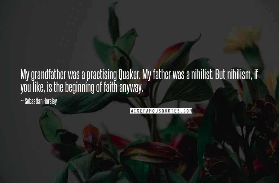 Sebastian Horsley Quotes: My grandfather was a practising Quaker. My father was a nihilist. But nihilism, if you like, is the beginning of faith anyway.