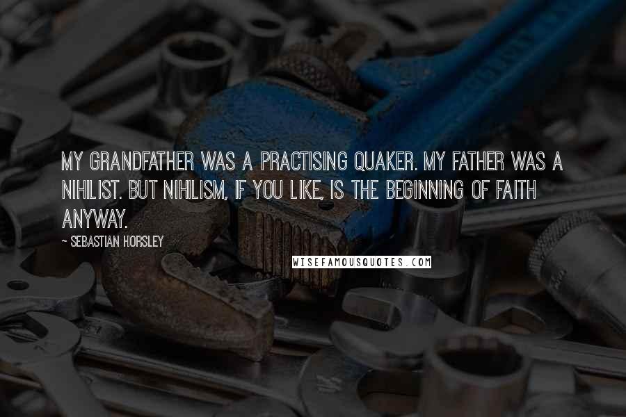 Sebastian Horsley Quotes: My grandfather was a practising Quaker. My father was a nihilist. But nihilism, if you like, is the beginning of faith anyway.