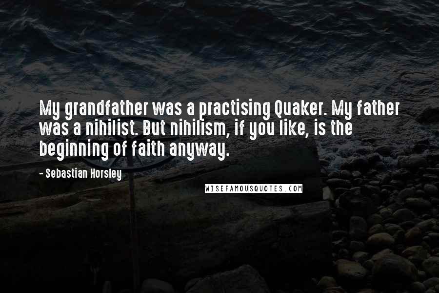 Sebastian Horsley Quotes: My grandfather was a practising Quaker. My father was a nihilist. But nihilism, if you like, is the beginning of faith anyway.