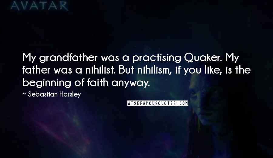 Sebastian Horsley Quotes: My grandfather was a practising Quaker. My father was a nihilist. But nihilism, if you like, is the beginning of faith anyway.