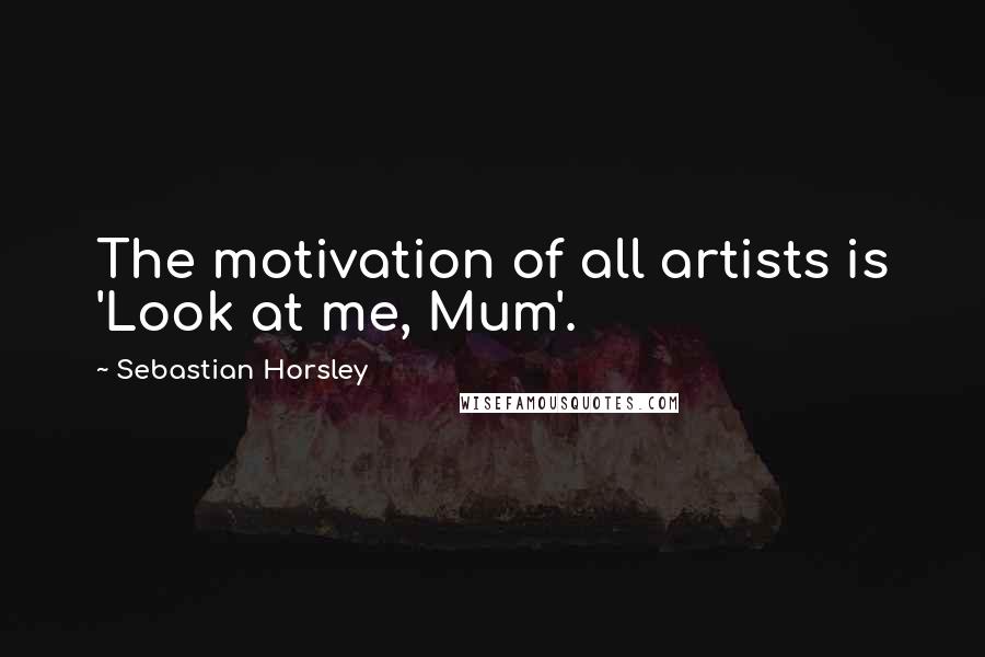Sebastian Horsley Quotes: The motivation of all artists is 'Look at me, Mum'.