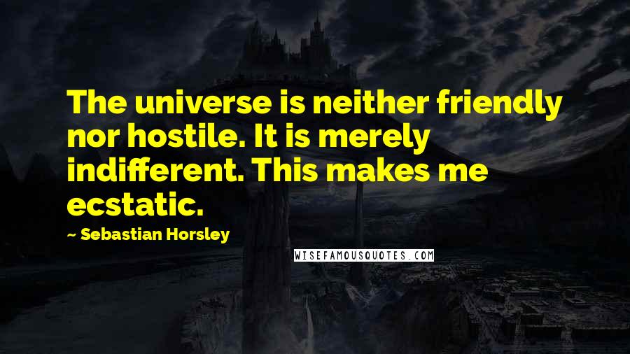 Sebastian Horsley Quotes: The universe is neither friendly nor hostile. It is merely indifferent. This makes me ecstatic.