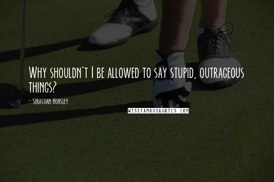Sebastian Horsley Quotes: Why shouldn't I be allowed to say stupid, outrageous things?