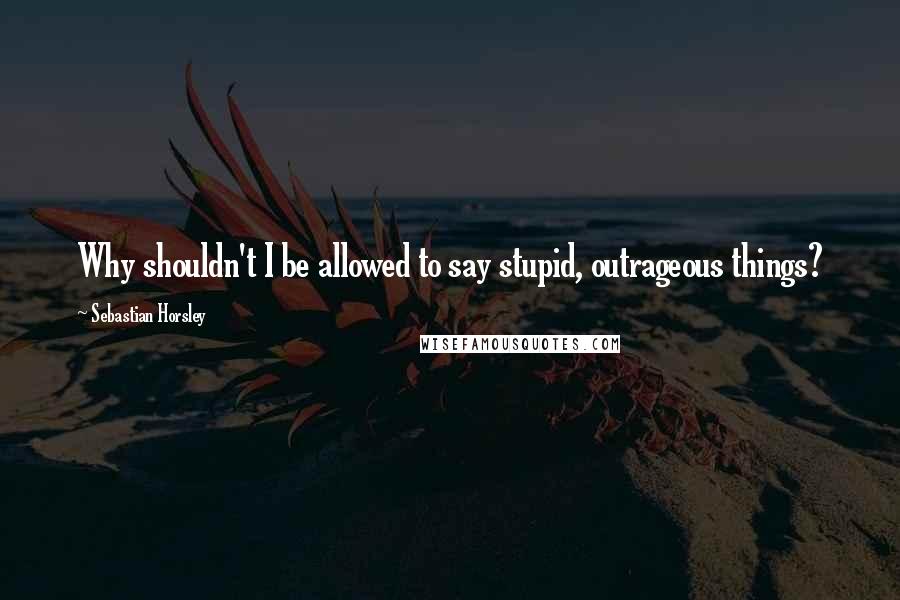 Sebastian Horsley Quotes: Why shouldn't I be allowed to say stupid, outrageous things?