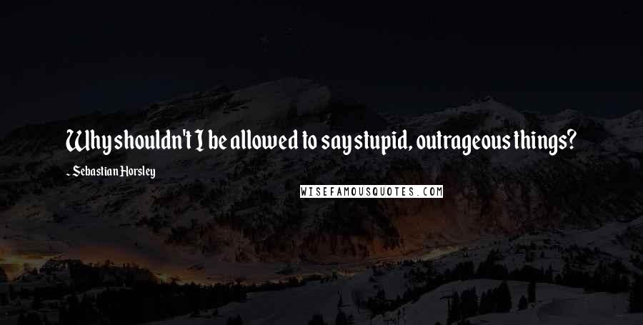 Sebastian Horsley Quotes: Why shouldn't I be allowed to say stupid, outrageous things?