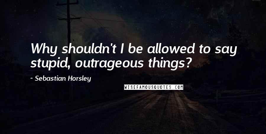 Sebastian Horsley Quotes: Why shouldn't I be allowed to say stupid, outrageous things?