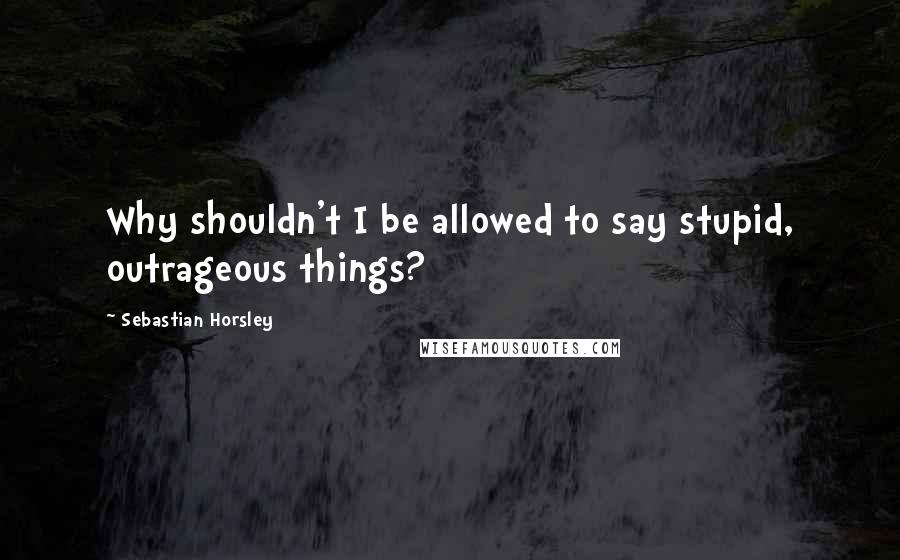 Sebastian Horsley Quotes: Why shouldn't I be allowed to say stupid, outrageous things?