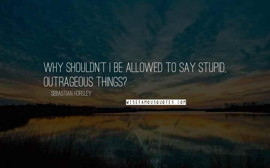 Sebastian Horsley Quotes: Why shouldn't I be allowed to say stupid, outrageous things?