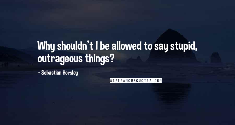 Sebastian Horsley Quotes: Why shouldn't I be allowed to say stupid, outrageous things?