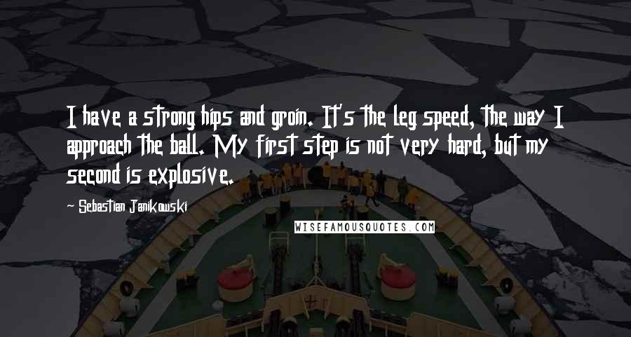 Sebastian Janikowski Quotes: I have a strong hips and groin. It's the leg speed, the way I approach the ball. My first step is not very hard, but my second is explosive.