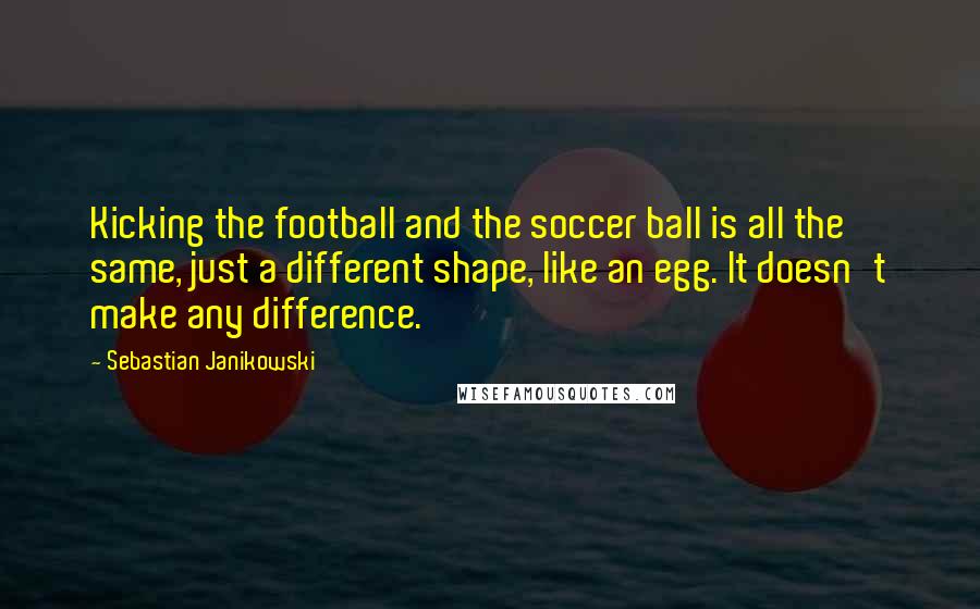Sebastian Janikowski Quotes: Kicking the football and the soccer ball is all the same, just a different shape, like an egg. It doesn't make any difference.