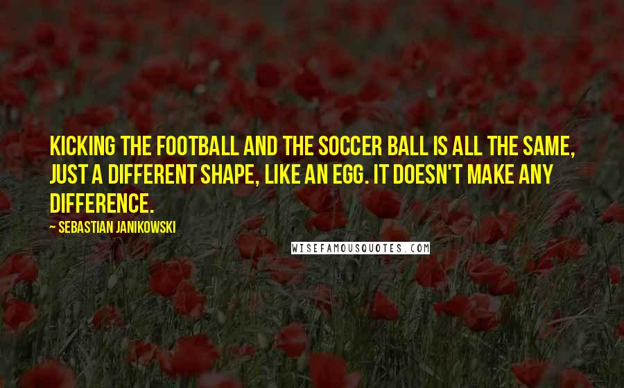 Sebastian Janikowski Quotes: Kicking the football and the soccer ball is all the same, just a different shape, like an egg. It doesn't make any difference.