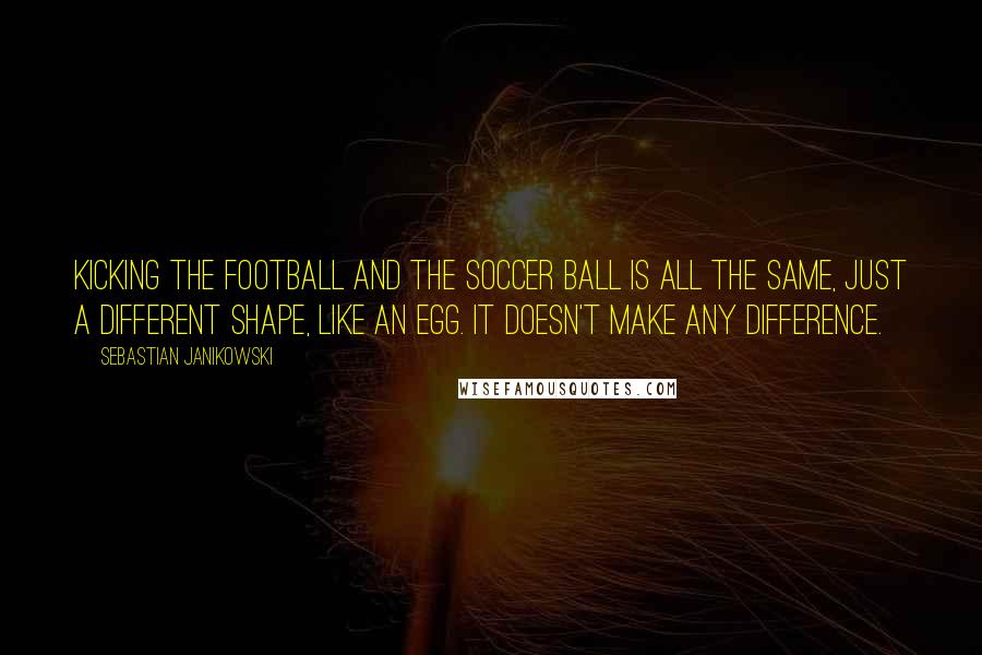 Sebastian Janikowski Quotes: Kicking the football and the soccer ball is all the same, just a different shape, like an egg. It doesn't make any difference.