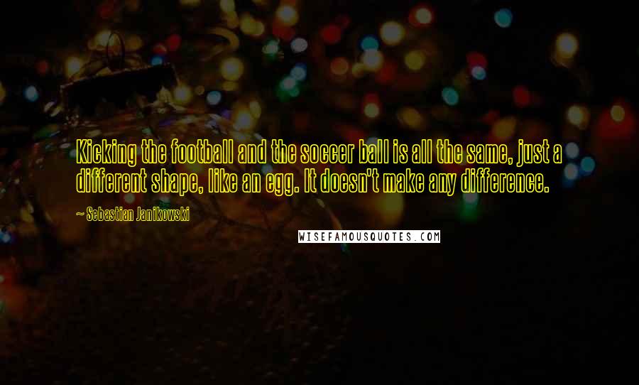 Sebastian Janikowski Quotes: Kicking the football and the soccer ball is all the same, just a different shape, like an egg. It doesn't make any difference.