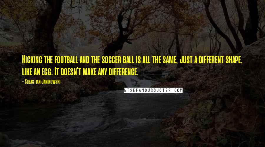 Sebastian Janikowski Quotes: Kicking the football and the soccer ball is all the same, just a different shape, like an egg. It doesn't make any difference.