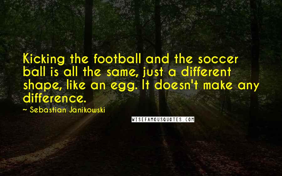 Sebastian Janikowski Quotes: Kicking the football and the soccer ball is all the same, just a different shape, like an egg. It doesn't make any difference.