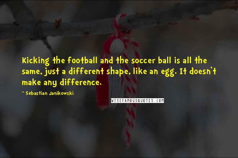 Sebastian Janikowski Quotes: Kicking the football and the soccer ball is all the same, just a different shape, like an egg. It doesn't make any difference.