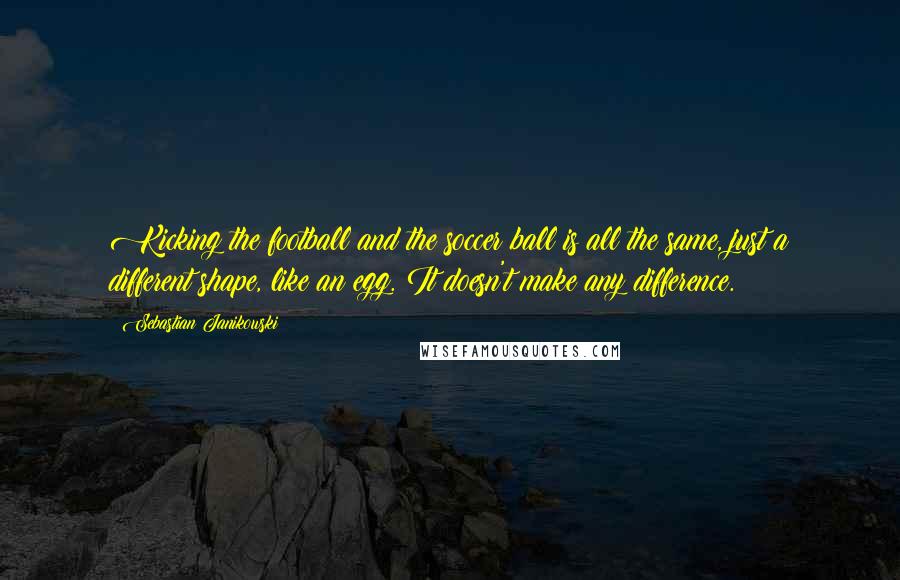 Sebastian Janikowski Quotes: Kicking the football and the soccer ball is all the same, just a different shape, like an egg. It doesn't make any difference.