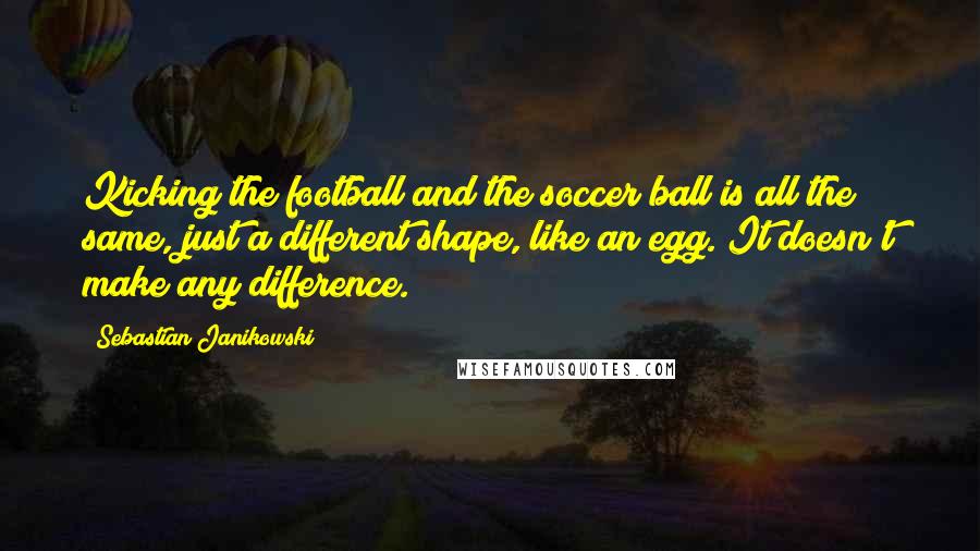 Sebastian Janikowski Quotes: Kicking the football and the soccer ball is all the same, just a different shape, like an egg. It doesn't make any difference.