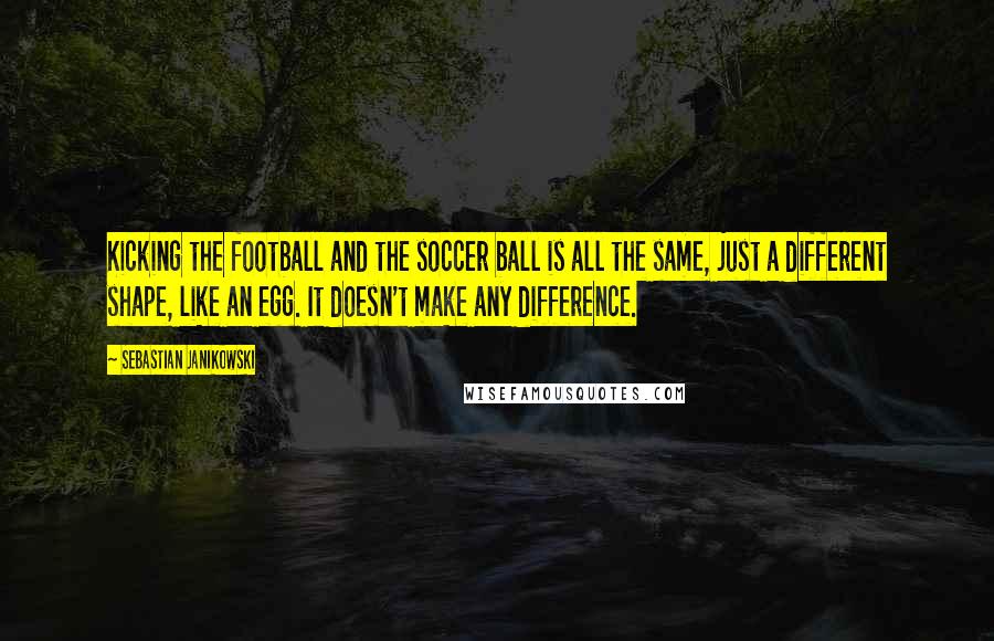 Sebastian Janikowski Quotes: Kicking the football and the soccer ball is all the same, just a different shape, like an egg. It doesn't make any difference.