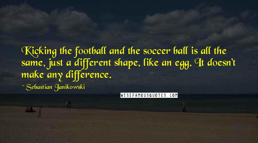 Sebastian Janikowski Quotes: Kicking the football and the soccer ball is all the same, just a different shape, like an egg. It doesn't make any difference.