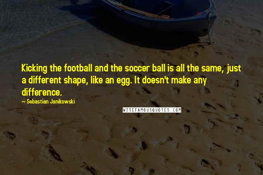 Sebastian Janikowski Quotes: Kicking the football and the soccer ball is all the same, just a different shape, like an egg. It doesn't make any difference.