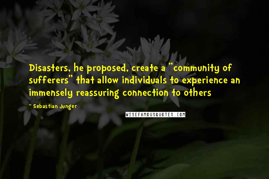 Sebastian Junger Quotes: Disasters, he proposed, create a "community of sufferers" that allow individuals to experience an immensely reassuring connection to others