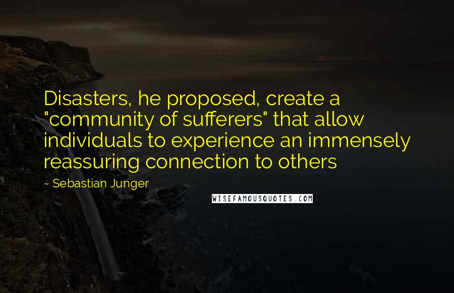 Sebastian Junger Quotes: Disasters, he proposed, create a "community of sufferers" that allow individuals to experience an immensely reassuring connection to others