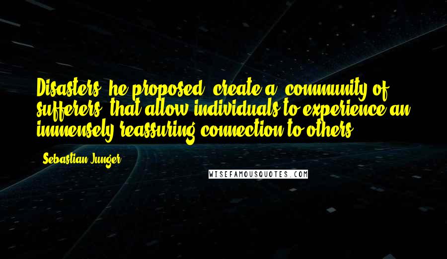 Sebastian Junger Quotes: Disasters, he proposed, create a "community of sufferers" that allow individuals to experience an immensely reassuring connection to others