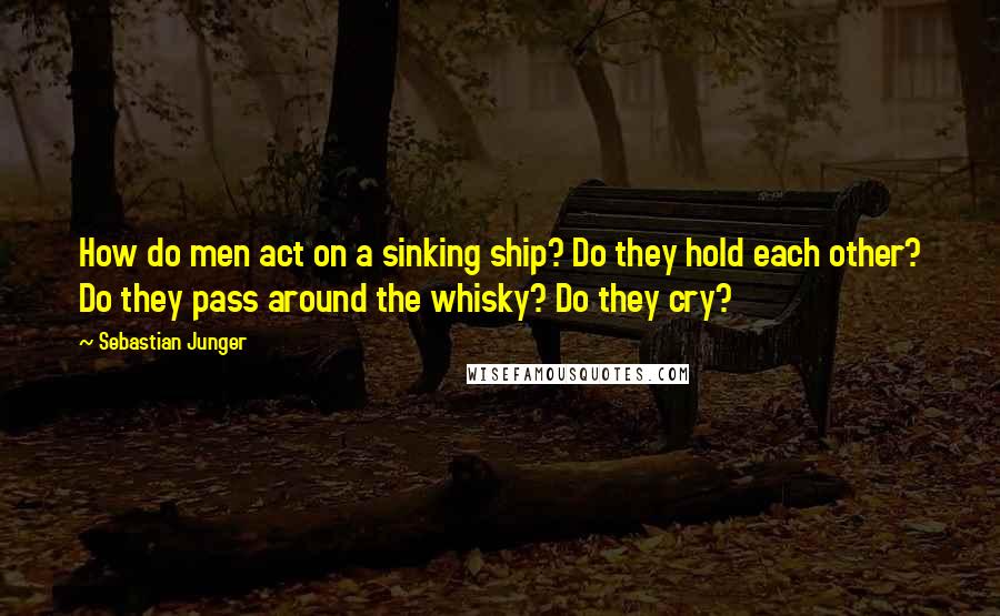 Sebastian Junger Quotes: How do men act on a sinking ship? Do they hold each other? Do they pass around the whisky? Do they cry?