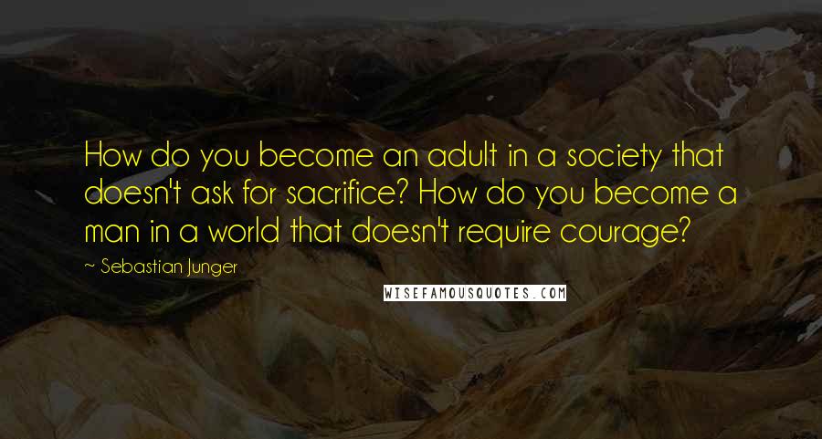 Sebastian Junger Quotes: How do you become an adult in a society that doesn't ask for sacrifice? How do you become a man in a world that doesn't require courage?