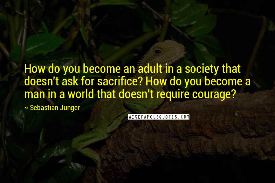 Sebastian Junger Quotes: How do you become an adult in a society that doesn't ask for sacrifice? How do you become a man in a world that doesn't require courage?