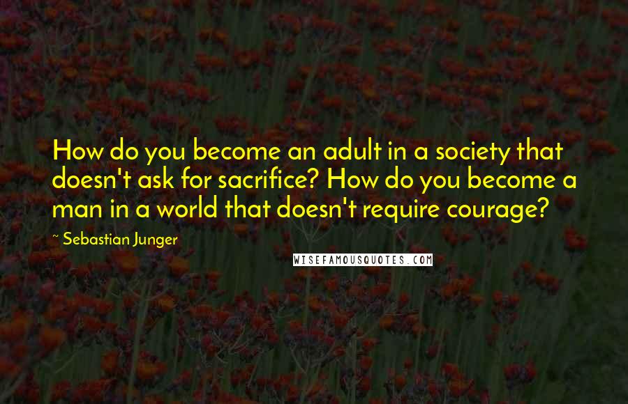 Sebastian Junger Quotes: How do you become an adult in a society that doesn't ask for sacrifice? How do you become a man in a world that doesn't require courage?