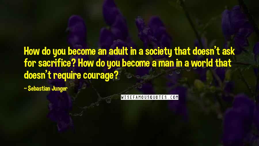 Sebastian Junger Quotes: How do you become an adult in a society that doesn't ask for sacrifice? How do you become a man in a world that doesn't require courage?